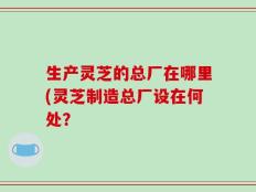 生产灵芝的总厂在哪里(灵芝制造总厂设在何处？