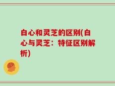白心和灵芝的区别(白心与灵芝：特征区别解析)