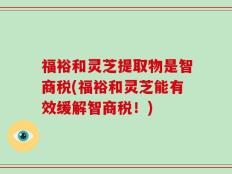 福裕和灵芝提取物是智商税(福裕和灵芝能有效缓解智商税！)