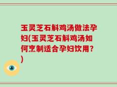 玉灵芝石斛鸡汤做法孕妇(玉灵芝石斛鸡汤如何烹制适合孕妇饮用？)