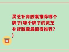 灵芝补肾胶囊推荐哪个牌子(哪个牌子的灵芝补肾胶囊最值得推荐？)