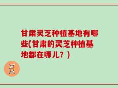 甘肃灵芝种植基地有哪些(甘肃的灵芝种植基地都在哪儿？)