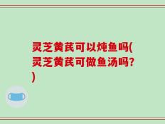 灵芝黄芪可以炖鱼吗(灵芝黄芪可做鱼汤吗？)