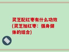灵芝配红枣有什么功效(灵芝加红枣：强身健体的组合)