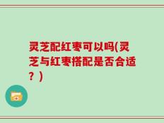 灵芝配红枣可以吗(灵芝与红枣搭配是否合适？)