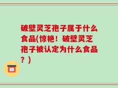 破壁灵芝孢子属于什么食品(惊艳！破壁灵芝孢子被认定为什么食品？)