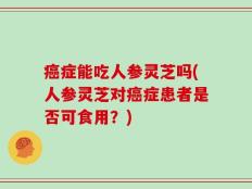 癌症能吃人参灵芝吗(人参灵芝对癌症患者是否可食用？)