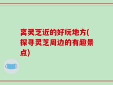 离灵芝近的好玩地方(探寻灵芝周边的有趣景点)