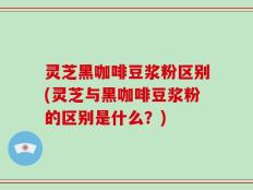 灵芝黑咖啡豆浆粉区别(灵芝与黑咖啡豆浆粉的区别是什么？)