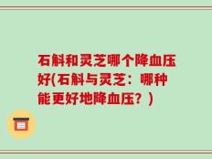 石斛和灵芝哪个降血压好(石斛与灵芝：哪种能更好地降血压？)