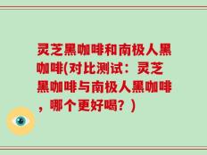 灵芝黑咖啡和南极人黑咖啡(对比测试：灵芝黑咖啡与南极人黑咖啡，哪个更好喝？)