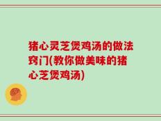 猪心灵芝煲鸡汤的做法窍门(教你做美味的猪心芝煲鸡汤)