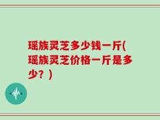 瑶族灵芝多少钱一斤(瑶族灵芝价格一斤是多少？)