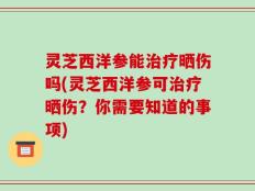 灵芝西洋参能治疗晒伤吗(灵芝西洋参可治疗晒伤？你需要知道的事项)