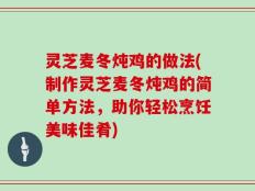 灵芝麦冬炖鸡的做法(制作灵芝麦冬炖鸡的简单方法，助你轻松烹饪美味佳肴)