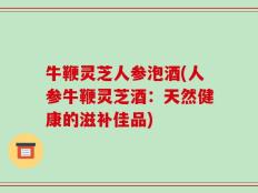 牛鞭灵芝人参泡酒(人参牛鞭灵芝酒：天然健康的滋补佳品)
