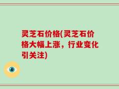 灵芝石价格(灵芝石价格大幅上涨，行业变化引关注)