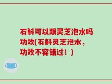 石斛可以跟灵芝泡水吗功效(石斛灵芝泡水，功效不容错过！)