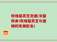 玫瑰茄灵芝泡酒(华丽转身!玫瑰茄灵芝与酒精的完美配合)