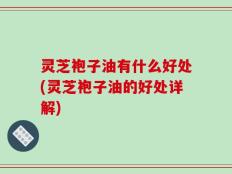 灵芝袍子油有什么好处(灵芝袍子油的好处详解)