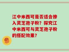 江中米西可是否适合掺入灵芝孢子粉？探究江中米西可与灵芝孢子粉的搭配效果？