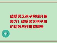 破壁灵芝孢子粉提升免疫力？破壁灵芝孢子粉的功效与作用有哪些