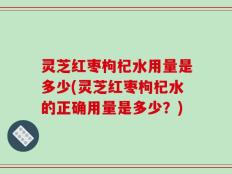 灵芝红枣枸杞水用量是多少(灵芝红枣枸杞水的正确用量是多少？)