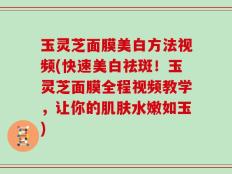 玉灵芝面膜美白方法视频(快速美白祛斑！玉灵芝面膜全程视频教学，让你的肌肤水嫩如玉)