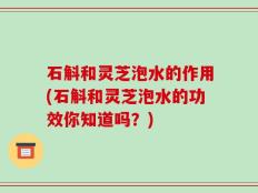 石斛和灵芝泡水的作用(石斛和灵芝泡水的功效你知道吗？)