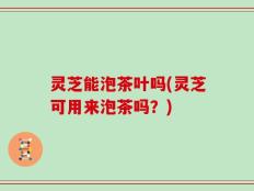灵芝能泡茶叶吗(灵芝可用来泡茶吗？)