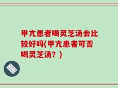 甲亢患者喝灵芝汤会比较好吗(甲亢患者可否喝灵芝汤？)