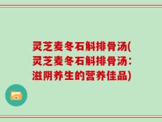 灵芝麦冬石斛排骨汤(灵芝麦冬石斛排骨汤：滋阴养生的营养佳品)
