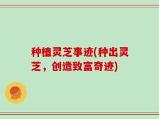 种植灵芝事迹(种出灵芝，创造致富奇迹)