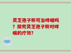 灵芝孢子粉可治哮喘吗？探究灵芝孢子粉对哮喘的疗效？