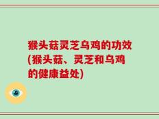 猴头菇灵芝乌鸡的功效(猴头菇、灵芝和乌鸡的健康益处)