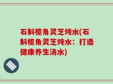 石斛榄角灵芝炖水(石斛榄角灵芝炖水：打造健康养生汤水)