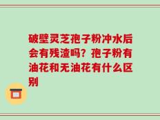 破壁灵芝孢子粉冲水后会有残渣吗？孢子粉有油花和无油花有什么区别
