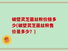 破壁灵芝菌丝粉价格多少(破壁灵芝菌丝粉售价是多少？)