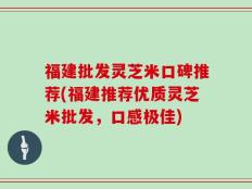 福建批发灵芝米口碑推荐(福建推荐优质灵芝米批发，口感极佳)