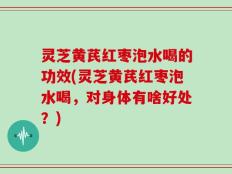 灵芝黄芪红枣泡水喝的功效(灵芝黄芪红枣泡水喝，对身体有啥好处？)
