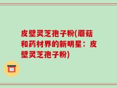 皮壁灵芝孢子粉(蘑菇和药材界的新明星：皮壁灵芝孢子粉)