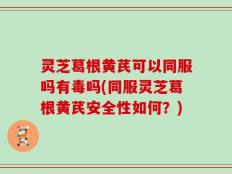 灵芝葛根黄芪可以同服吗有毒吗(同服灵芝葛根黄芪安全性如何？)