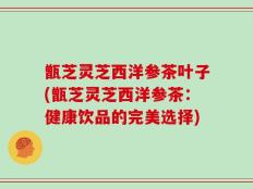 甑芝灵芝西洋参茶叶子(甑芝灵芝西洋参茶：健康饮品的完美选择)