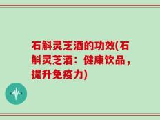 石斛灵芝酒的功效(石斛灵芝酒：健康饮品，提升免疫力)