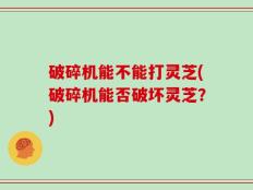 破碎机能不能打灵芝(破碎机能否破坏灵芝？)