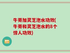 牛蒡加灵芝泡水功效(牛蒡和灵芝泡水的8个惊人功效)