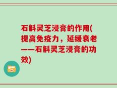 石斛灵芝浸膏的作用(提高免疫力，延缓衰老——石斛灵芝浸膏的功效)