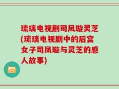 琉璃电视剧司凤璇灵芝(琉璃电视剧中的后宫女子司凤璇与灵芝的感人故事)