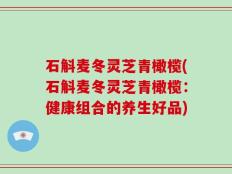 石斛麦冬灵芝青橄榄(石斛麦冬灵芝青橄榄：健康组合的养生好品)