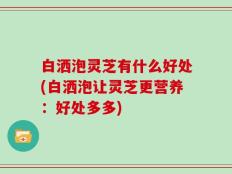 白洒泡灵芝有什么好处(白洒泡让灵芝更营养：好处多多)